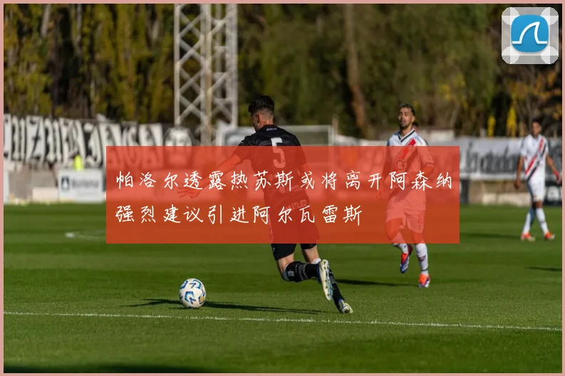帕洛尔透露热苏斯或将离开阿森纳强烈建议引进阿尔瓦雷斯