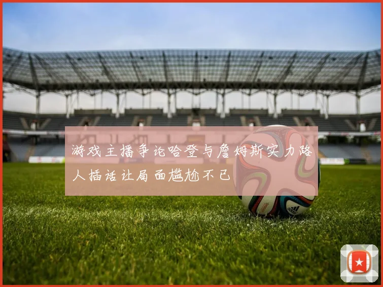 游戏主播争论哈登与詹姆斯实力路人插话让局面尴尬不已